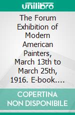 The Forum Exhibition of Modern American Painters, March 13th to March 25th, 1916. E-book. Formato PDF ebook