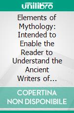 Elements of Mythology: Intended to Enable the Reader to Understand the Ancient Writers of Greece and Rome. E-book. Formato PDF