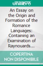 An Essay on the Origin and Formation of the Romance Languages: Containing an Examination of Raynouards Theory on the Relation of the Italian, Spanish, Provençal and French to the Latin. E-book. Formato PDF ebook