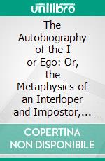 The Autobiography of the I or Ego: Or, the Metaphysics of an Interloper and Impostor, Himself in the Role of Confessor. E-book. Formato PDF ebook di Charles Kirkland Wheeler