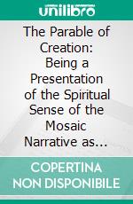 The Parable of Creation: Being a Presentation of the Spiritual Sense of the Mosaic Narrative as Contained in the First Chapter of Genesis. E-book. Formato PDF ebook di John Doughty