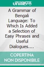 A Grammar of Bengali Language: To Which Is Added a Selection of Easy Phrases and Useful Dialogues. E-book. Formato PDF ebook