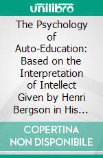 The Psychology of Auto-Education: Based on the Interpretation of Intellect Given by Henri Bergson in His 'Creative Evolution;' Illustrated in the Work of Maria Montessori. E-book. Formato PDF ebook