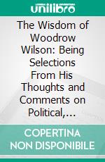 The Wisdom of Woodrow Wilson: Being Selections From His Thoughts and Comments on Political, Social and Moral Questions. E-book. Formato PDF ebook di Woodrow Wilson