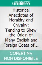 Historical Anecdotes of Heraldry and Chivalry: Tending to Shew the Origin of Many English and Foreign Coats of Arms, Circumstances and Customs. E-book. Formato PDF ebook di Susannah Dawson Dobson