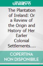 The Plantation of Ireland: Or a Review of the Origin and History of Her Earlier Colonial Settlements. E-book. Formato PDF ebook