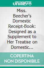 Miss. Beecher's Domestic Receipt-Book: Designed as a Supplement to Her Treatise on Domestic Economy. E-book. Formato PDF ebook di Catharine Esther Beecher