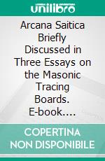 Arcana Saitica Briefly Discussed in Three Essays on the Masonic Tracing Boards. E-book. Formato PDF ebook