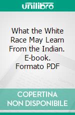 What the White Race May Learn From the Indian. E-book. Formato PDF ebook di George Wharton James