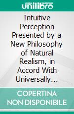 Intuitive Perception Presented by a New Philosophy of Natural Realism, in Accord With Universally Accepted Truths. E-book. Formato PDF ebook