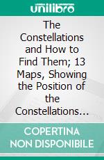 The Constellations and How to Find Them; 13 Maps, Showing the Position of the Constellations in the Sky During Each Month of Any Year. E-book. Formato PDF ebook di William Peck