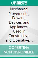 Mechanical Movements, Powers, Devices and Appliances, Used in Constructive and Operative Machinery and the Mechanical Arts. E-book. Formato PDF ebook di Gardner Dexter Hiscox