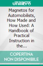 Magnetos for Automobilists, How Made and How Used: A Handbook of Practical Instruction in the Manufacture and Adaptation of the Magneto to the Needs of the Motorist. E-book. Formato PDF ebook
