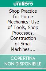 Shop Practice for Home Mechanics: Use of Tools, Shop Processes, Construction of Small Machines. E-book. Formato PDF