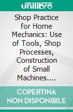 Shop Practice for Home Mechanics: Use of Tools, Shop Processes, Construction of Small Machines. E-book. Formato PDF ebook