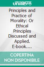 Principles and Practice of Morality: Or Ethical Principles Discussed and Applied. E-book. Formato PDF ebook