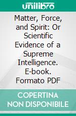 Matter, Force, and Spirit: Or Scientific Evidence of a Supreme Intelligence. E-book. Formato PDF ebook