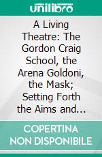 A Living Theatre: The Gordon Craig School, the Arena Goldoni, the Mask; Setting Forth the Aims and Objects of the Movement and Showing by Many Illustrations the City of Florence the Arena. E-book. Formato PDF ebook di Edward Gordon Craig