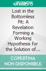 Lost in the Bottomless Pit: A Revelation Forming a Working Hypothesis for the Solution of Every Problem of Life and Mind. E-book. Formato PDF ebook