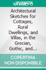 Architectural Sketches for Cottages, Rural Dwellings, and Villas, in the Grecian, Gothic, and Fancy Styles. E-book. Formato PDF ebook di Robert Lugar