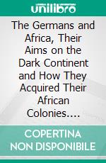 The Germans and Africa, Their Aims on the Dark Continent and How They Acquired Their African Colonies. E-book. Formato PDF ebook di Evans Lewin