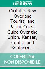 Crofutt's New Overland Tourist, and Pacific Coast Guide Over the Union, Kansas, Central and Southern Pacific Railroads, Their Branches and Connections, by Rail, Water and Stage. E-book. Formato PDF ebook