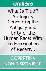 What Is Truth? An Inquiry Concerning the Antiquity and Unity of the Human Race: With an Examination of Recent Scientific Speculations on Those Subjects. E-book. Formato PDF ebook