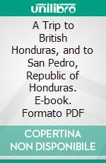 A Trip to British Honduras, and to San Pedro, Republic of Honduras. E-book. Formato PDF ebook