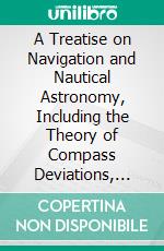 A Treatise on Navigation and Nautical Astronomy, Including the Theory of Compass Deviations, Prepared for Use as a Text-Book at the U. S: Naval Academy. E-book. Formato PDF ebook di Comm W. C. P. Muir