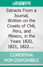 Extracts From a Journal, Written on the Coasts of Chili, Peru, and Mexico, in the Years 1820, 1821, 1822. E-book. Formato PDF ebook