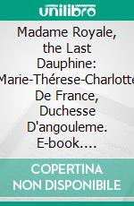 Madame Royale, the Last Dauphine: Marie-Thérese-Charlotte De France, Duchesse D'angouleme. E-book. Formato PDF ebook