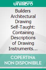 Builders Architectural Drawing Self-Taught: Containing Descriptions of Drawing Instruments and Accessories, With Rules for Using Them, and Hints as to Their Care and Management. E-book. Formato PDF