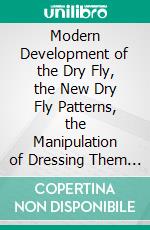 Modern Development of the Dry Fly, the New Dry Fly Patterns, the Manipulation of Dressing Them and Practical Experiences of Their Use. E-book. Formato PDF ebook