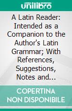 A Latin Reader: Intended as a Companion to the Author's Latin Grammar; With References, Suggestions, Notes and Vocabulary. E-book. Formato PDF ebook