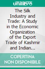 The Silk Industry and Trade: A Study in the Economic Organization of the Export Trade of Kashmir and Indian Silks, With Special Reference to Their Utilization in the British and French Markets. E-book. Formato PDF ebook di Ratan C. Rawlley