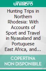 Hunting Trips in Northern Rhodesia: With Accounts of Sport and Travel in Nyasaland and Portuguese East Africa, and Also Notes on the Game Animals and Their Distribution. E-book. Formato PDF ebook