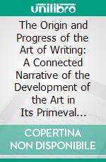 The Origin and Progress of the Art of Writing: A Connected Narrative of the Development of the Art in Its Primeval Phases in Egypt, China, and Mexico and Its Subsequent Progress to the Present Day. E-book. Formato PDF ebook di Henry Noel Humphreys