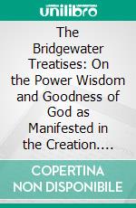 The Bridgewater Treatises: On the Power Wisdom and Goodness of God as Manifested in the Creation. E-book. Formato PDF ebook