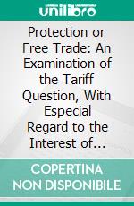 Protection or Free Trade: An Examination of the Tariff Question, With Especial Regard to the Interest of Labor. E-book. Formato PDF ebook di Henry George