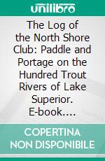 The Log of the North Shore Club: Paddle and Portage on the Hundred Trout Rivers of Lake Superior. E-book. Formato PDF