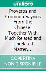 Proverbs and Common Sayings From the Chinese: Together With Much Related and Unrelated Matter, Interspersed With Observations on Chinese Things-in-General. E-book. Formato PDF ebook