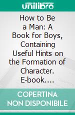 How to Be a Man: A Book for Boys, Containing Useful Hints on the Formation of Character. E-book. Formato PDF ebook