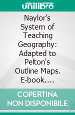 Naylor's System of Teaching Geography: Adapted to Pelton's Outline Maps. E-book. Formato PDF ebook di Benjamin Naylor