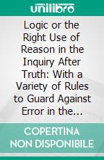 Logic or the Right Use of Reason in the Inquiry After Truth: With a Variety of Rules to Guard Against Error in the Affairs of Religion and Human Life, as Well as in the Sciences. E-book. Formato PDF ebook