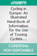 Cycling in Europe: An Illustrated Hand-Book of Information for the Use of Touring Cyclists. E-book. Formato PDF ebook