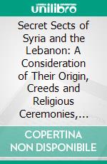 Secret Sects of Syria and the Lebanon: A Consideration of Their Origin, Creeds and Religious Ceremonies, and Their Connection With and Influence Upon Modern Freemasonry. E-book. Formato PDF ebook di Bernard H. Springett