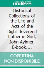 Historical Collections of the Life and Acts of the Right Reverend Father in God, John Aylmer. E-book. Formato PDF ebook