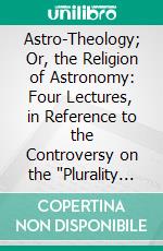 Astro-Theology; Or, the Religion of Astronomy: Four Lectures, in Reference to the Controversy on the 