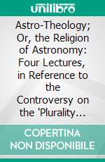 Astro-Theology; Or, the Religion of Astronomy: Four Lectures, in Reference to the Controversy on the 'Plurality of Worlds,' as Lately Sustained Between Sir David Brewster and an Essayist. E-book. Formato PDF ebook