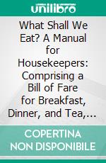 What Shall We Eat? A Manual for Housekeepers: Comprising a Bill of Fare for Breakfast, Dinner, and Tea, for Every Day in the Year, With an Appendix, Containing Recipes for Pickles and Sauces. E-book. Formato PDF ebook di James B. Herndon